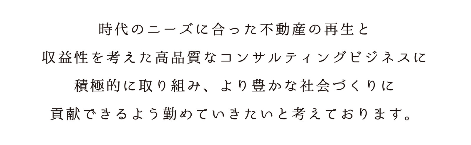 時代のニーズに合った不動産の再生と収益性を考えた高品質なコンサルティングビジネスに積極的に取り組み、より豊かな社会づくりに貢献できるよう勤めていきたいと考えております。