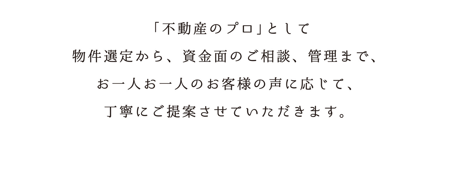 「不動産のプロ」として物件選定から、資金面のご相談、管理まで、お一人お一人のお客様の声に応じて、丁寧にご提案させていただきます。